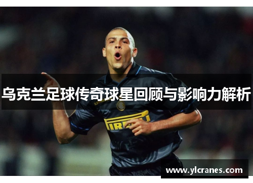 乌克兰足球传奇球星回顾与影响力解析