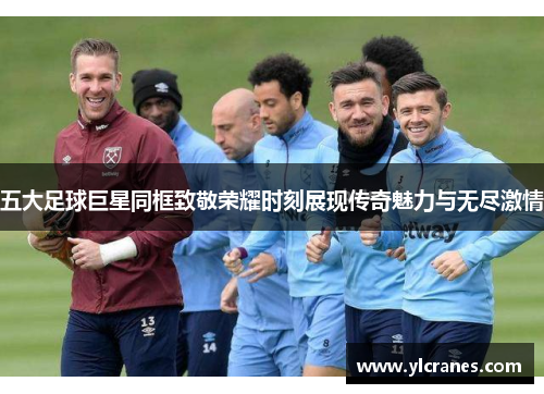 五大足球巨星同框致敬荣耀时刻展现传奇魅力与无尽激情