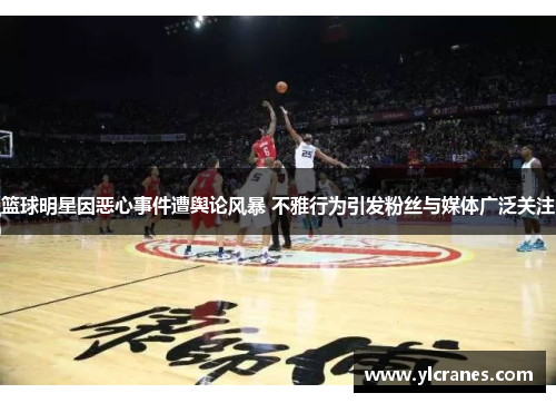 篮球明星因恶心事件遭舆论风暴 不雅行为引发粉丝与媒体广泛关注