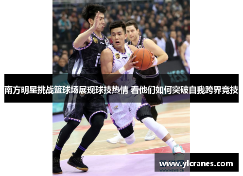 南方明星挑战篮球场展现球技热情 看他们如何突破自我跨界竞技