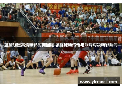 篮球明星高清精彩时刻回顾 领略球场传奇与巅峰对决精彩瞬间